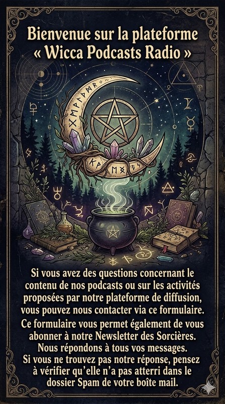 Bienvenue sur la plateforme « Wicca Podcasts Radio »

Si vous avez des questions concernant le contenu de nos podcasts ou sur les activités proposées par notre plateforme de diffusion, vous pouvez nous contacter via ce formulaire.

Ce formulaire vous permet également de vous abonner à notre Newsletter des Sorcières.

Nous répondons à tous vos messages. Si vous ne trouvez pas notre réponse, pensez à vérifier qu’elle n’a pas atterri dans le dossier Spam de votre boîte mail.
